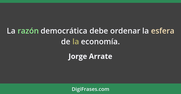 La razón democrática debe ordenar la esfera de la economía.... - Jorge Arrate