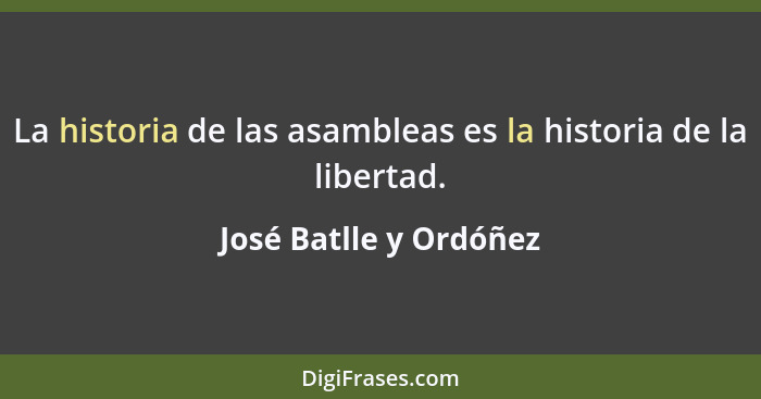 La historia de las asambleas es la historia de la libertad.... - José Batlle y Ordóñez