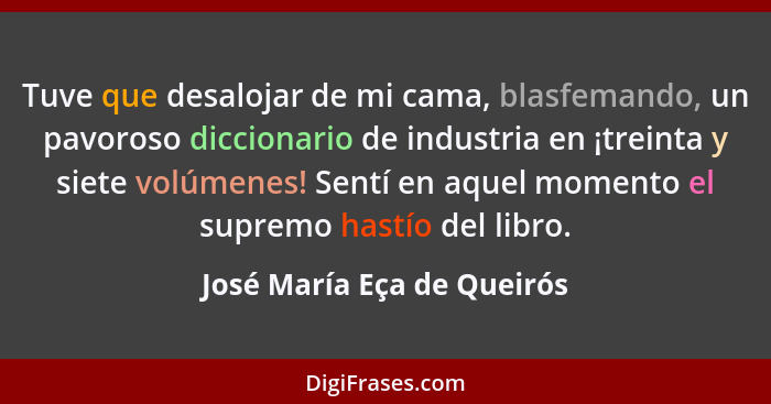 Tuve que desalojar de mi cama, blasfemando, un pavoroso diccionario de industria en ¡treinta y siete volúmenes! Sentí en a... - José María Eça de Queirós