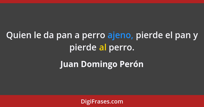 Quien le da pan a perro ajeno, pierde el pan y pierde al perro.... - Juan Domingo Perón