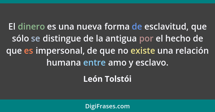 El dinero es una nueva forma de esclavitud, que sólo se distingue de la antigua por el hecho de que es impersonal, de que no existe una... - León Tolstói