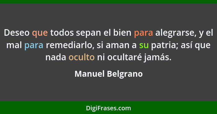 Deseo que todos sepan el bien para alegrarse, y el mal para remediarlo, si aman a su patria; así que nada oculto ni ocultaré jamás.... - Manuel Belgrano