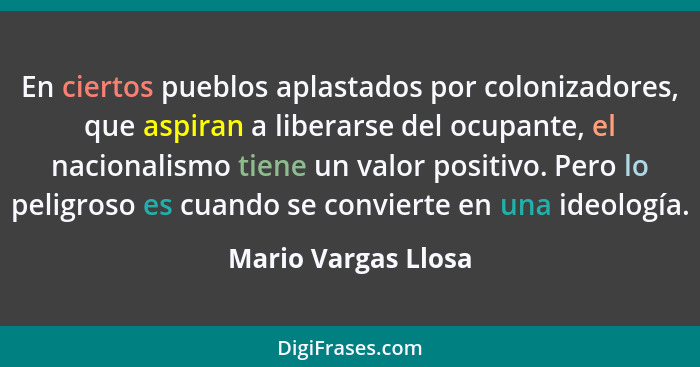 En ciertos pueblos aplastados por colonizadores, que aspiran a liberarse del ocupante, el nacionalismo tiene un valor positivo. P... - Mario Vargas Llosa