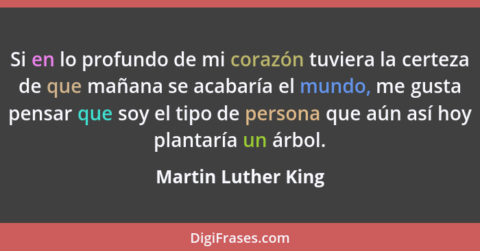 Si en lo profundo de mi corazón tuviera la certeza de que mañana se acabaría el mundo, me gusta pensar que soy el tipo de persona... - Martin Luther King