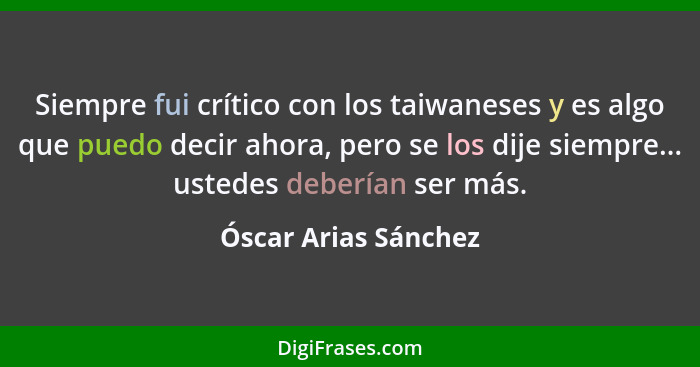 Siempre fui crítico con los taiwaneses y es algo que puedo decir ahora, pero se los dije siempre... ustedes deberían ser más.... - Óscar Arias Sánchez