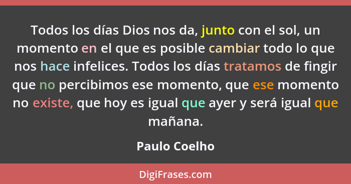 Todos los días Dios nos da, junto con el sol, un momento en el que es posible cambiar todo lo que nos hace infelices. Todos los días tr... - Paulo Coelho