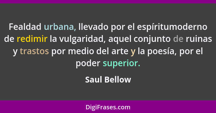 Fealdad urbana, llevado por el espíritumoderno de redimir la vulgaridad, aquel conjunto de ruinas y trastos por medio del arte y la poes... - Saul Bellow