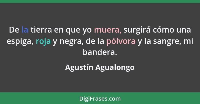 De la tierra en que yo muera, surgirá cómo una espiga, roja y negra, de la pólvora y la sangre, mi bandera.... - Agustín Agualongo