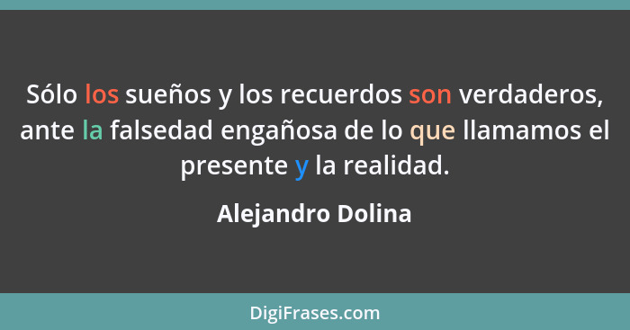 Sólo los sueños y los recuerdos son verdaderos, ante la falsedad engañosa de lo que llamamos el presente y la realidad.... - Alejandro Dolina