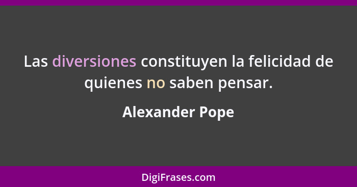 Las diversiones constituyen la felicidad de quienes no saben pensar.... - Alexander Pope