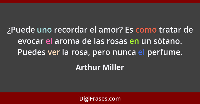 ¿Puede uno recordar el amor? Es como tratar de evocar el aroma de las rosas en un sótano. Puedes ver la rosa, pero nunca el perfume.... - Arthur Miller