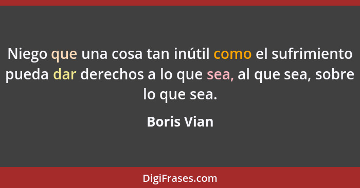 Niego que una cosa tan inútil como el sufrimiento pueda dar derechos a lo que sea, al que sea, sobre lo que sea.... - Boris Vian