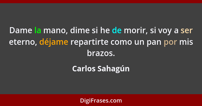 Dame la mano, dime si he de morir, si voy a ser eterno, déjame repartirte como un pan por mis brazos.... - Carlos Sahagún