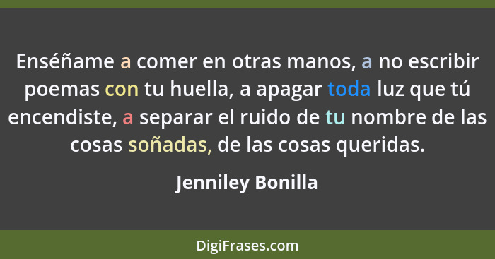 Enséñame a comer en otras manos, a no escribir poemas con tu huella, a apagar toda luz que tú encendiste, a separar el ruido de tu... - Jenniley Bonilla