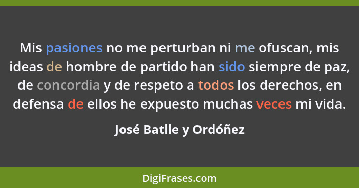 Mis pasiones no me perturban ni me ofuscan, mis ideas de hombre de partido han sido siempre de paz, de concordia y de respeto... - José Batlle y Ordóñez