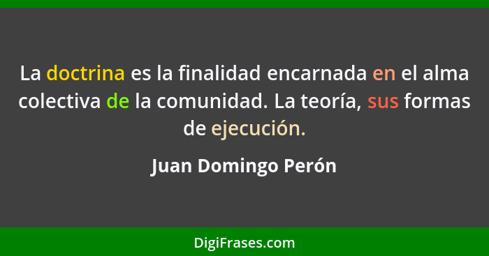 La doctrina es la finalidad encarnada en el alma colectiva de la comunidad. La teoría, sus formas de ejecución.... - Juan Domingo Perón