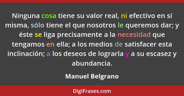 Ninguna cosa tiene su valor real, ni efectivo en sí misma, sólo tiene el que nosotros le queremos dar; y éste se liga precisamente a... - Manuel Belgrano