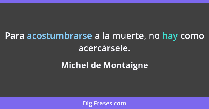 Para acostumbrarse a la muerte, no hay como acercársele.... - Michel de Montaigne