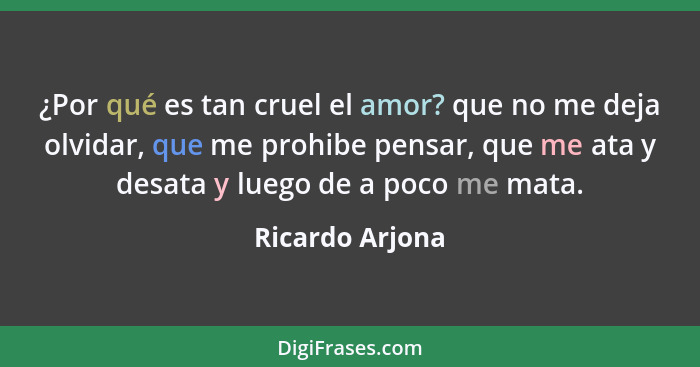 ¿Por qué es tan cruel el amor? que no me deja olvidar, que me prohibe pensar, que me ata y desata y luego de a poco me mata.... - Ricardo Arjona