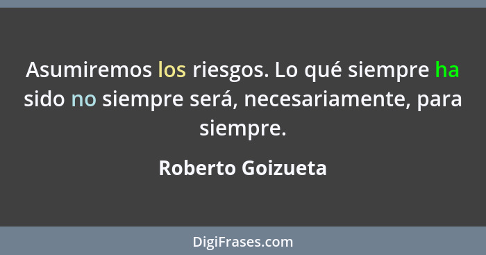 Asumiremos los riesgos. Lo qué siempre ha sido no siempre será, necesariamente, para siempre.... - Roberto Goizueta