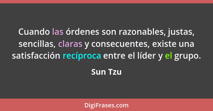 Cuando las órdenes son razonables, justas, sencillas, claras y consecuentes, existe una satisfacción recíproca entre el líder y el grupo.... - Sun Tzu