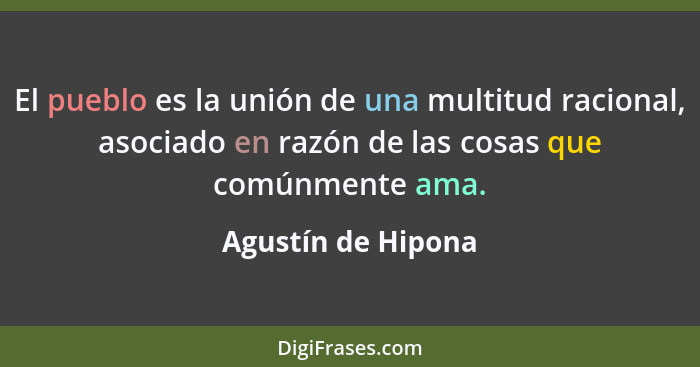 El pueblo es la unión de una multitud racional, asociado en razón de las cosas que comúnmente ama.... - Agustín de Hipona