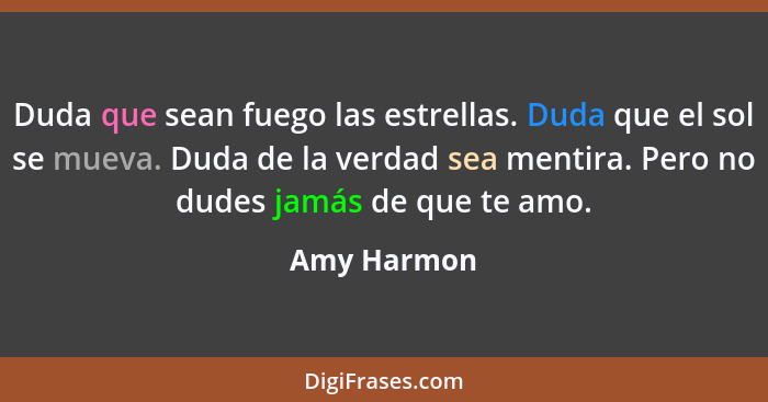 Duda que sean fuego las estrellas. Duda que el sol se mueva. Duda de la verdad sea mentira. Pero no dudes jamás de que te amo.... - Amy Harmon