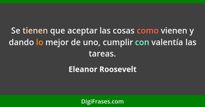 Se tienen que aceptar las cosas como vienen y dando lo mejor de uno, cumplir con valentía las tareas.... - Eleanor Roosevelt
