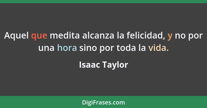 Aquel que medita alcanza la felicidad, y no por una hora sino por toda la vida.... - Isaac Taylor