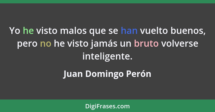 Yo he visto malos que se han vuelto buenos, pero no he visto jamás un bruto volverse inteligente.... - Juan Domingo Perón
