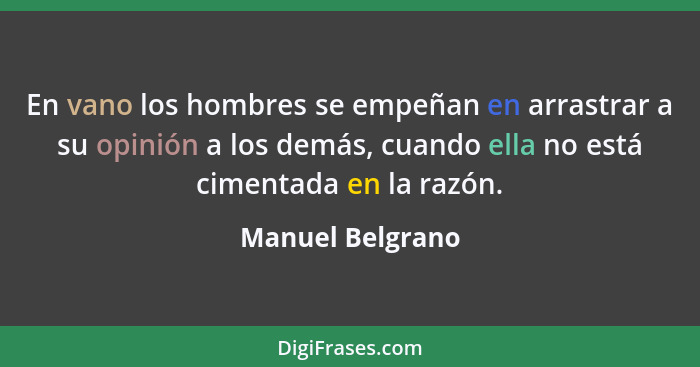 En vano los hombres se empeñan en arrastrar a su opinión a los demás, cuando ella no está cimentada en la razón.... - Manuel Belgrano