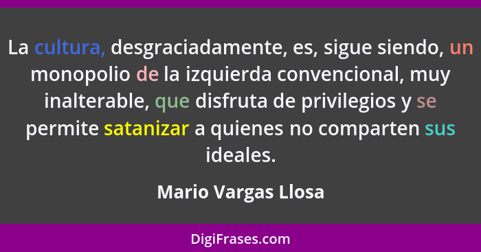 La cultura, desgraciadamente, es, sigue siendo, un monopolio de la izquierda convencional, muy inalterable, que disfruta de privi... - Mario Vargas Llosa