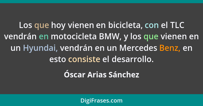 Los que hoy vienen en bicicleta, con el TLC vendrán en motocicleta BMW, y los que vienen en un Hyundai, vendrán en un Mercedes B... - Óscar Arias Sánchez