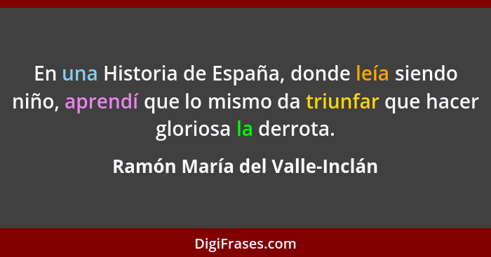 En una Historia de España, donde leía siendo niño, aprendí que lo mismo da triunfar que hacer gloriosa la derrota.... - Ramón María del Valle-Inclán