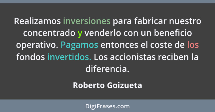 Realizamos inversiones para fabricar nuestro concentrado y venderlo con un beneficio operativo. Pagamos entonces el coste de los fo... - Roberto Goizueta