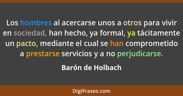 Los hombres al acercarse unos a otros para vivir en sociedad, han hecho, ya formal, ya tácitamente un pacto, mediante el cual se ha... - Barón de Holbach