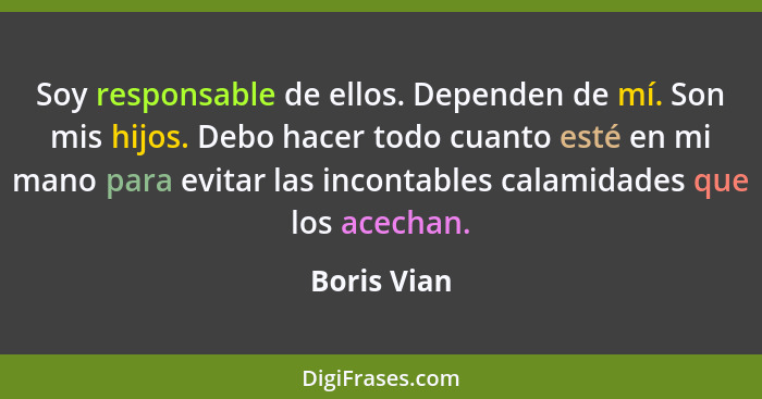 Soy responsable de ellos. Dependen de mí. Son mis hijos. Debo hacer todo cuanto esté en mi mano para evitar las incontables calamidades q... - Boris Vian