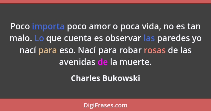 Poco importa poco amor o poca vida, no es tan malo. Lo que cuenta es observar las paredes yo nací para eso. Nací para robar rosas d... - Charles Bukowski