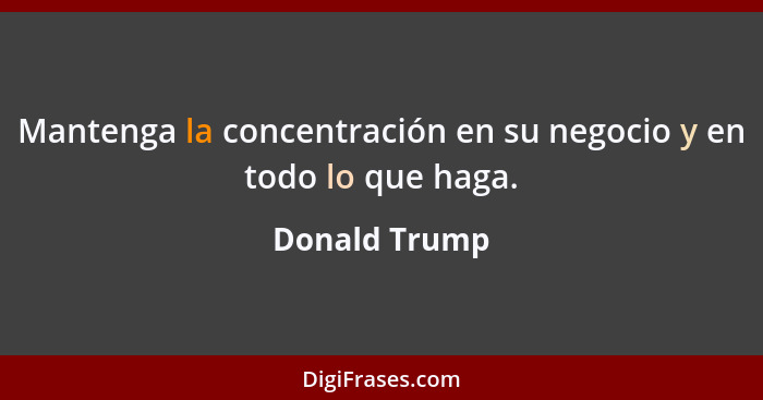 Mantenga la concentración en su negocio y en todo lo que haga.... - Donald Trump