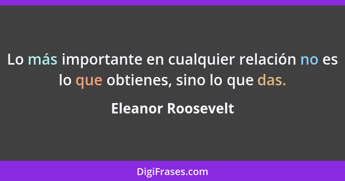 Lo más importante en cualquier relación no es lo que obtienes, sino lo que das.... - Eleanor Roosevelt