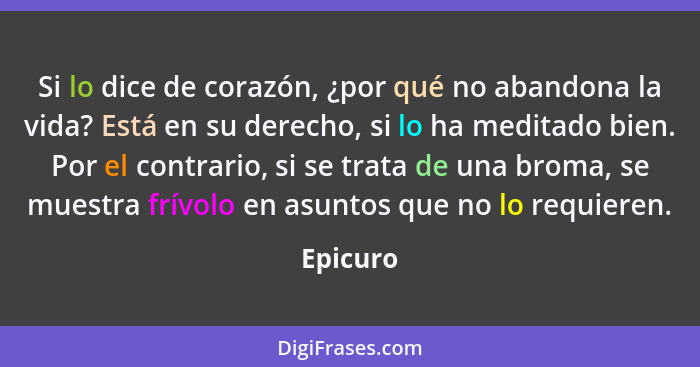 Si lo dice de corazón, ¿por qué no abandona la vida? Está en su derecho, si lo ha meditado bien. Por el contrario, si se trata de una broma,... - Epicuro