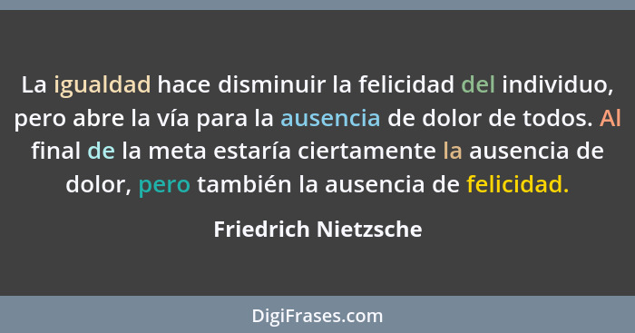 La igualdad hace disminuir la felicidad del individuo, pero abre la vía para la ausencia de dolor de todos. Al final de la meta... - Friedrich Nietzsche