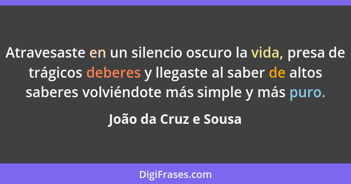 Atravesaste en un silencio oscuro la vida, presa de trágicos deberes y llegaste al saber de altos saberes volviéndote más simpl... - João da Cruz e Sousa