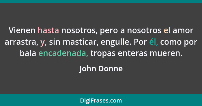 Vienen hasta nosotros, pero a nosotros el amor arrastra, y, sin masticar, engulle. Por él, como por bala encadenada, tropas enteras muere... - John Donne