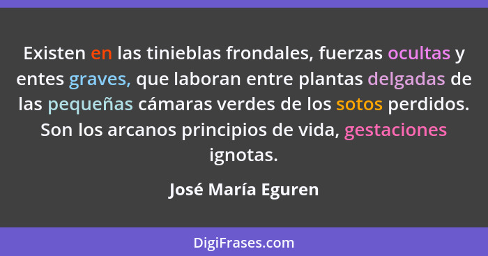 Existen en las tinieblas frondales, fuerzas ocultas y entes graves, que laboran entre plantas delgadas de las pequeñas cámaras ver... - José María Eguren