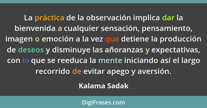 La práctica de la observación implica dar la bienvenida a cualquier sensación, pensamiento, imagen o emoción a la vez que detiene la pr... - Kalama Sadak