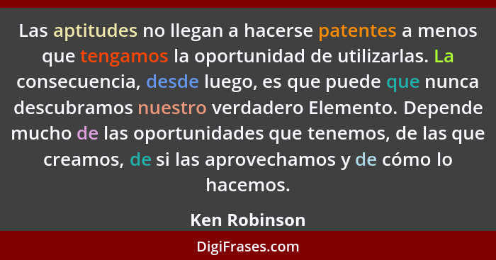 Las aptitudes no llegan a hacerse patentes a menos que tengamos la oportunidad de utilizarlas. La consecuencia, desde luego, es que pue... - Ken Robinson