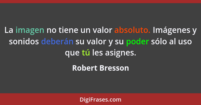 La imagen no tiene un valor absoluto. Imágenes y sonidos deberán su valor y su poder sólo al uso que tú les asignes.... - Robert Bresson