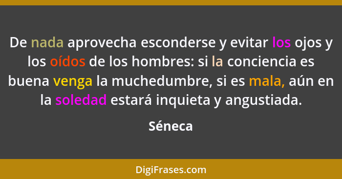 De nada aprovecha esconderse y evitar los ojos y los oídos de los hombres: si la conciencia es buena venga la muchedumbre, si es mala, aún en... - Séneca