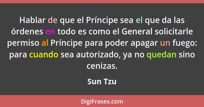 Hablar de que el Príncipe sea el que da las órdenes en todo es como el General solicitarle permiso al Príncipe para poder apagar un fuego: p... - Sun Tzu